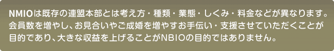 NBIOは既存の連盟本部とは考え方・種類・業態・しくみ・料金などが異なります。会員数を増やし、お見合いやご成婚を増やすお手伝い・支援させていただくことが目的であり、大きな収益を上げることがNBIOの目的ではありません。